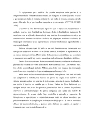 O equipamento para medição da pressão sanguínea mais preciso é o
esfigmomanômetro contendo um manômetro, um manguito de tecido que faz a oclusão
e que contém um balão de borracha inflamável e um bulbo de pressão, com uma válvula
para a liberação do ar que insufla o manguito e o estetoscópio. (POTTER; PERRY,
1998).
         O curativo é uma denominação específica que se aplica aos procedimentos e
cuidados externos com finalidade de dispensar a lesão. A finalidade do tratamento de
uma lesão com a utilização do curativo é para proteger de traumatismo mecânico, as
contaminações, absorver secreções e reduzir em proporções mínimas o acúmulo de
fluídos por compreensão e não agravar mais a contusão imobilizando-a para facilitar a
regeneração da pele.
         Existem diversos tipos de lesões e as mais frequentemente encontradas nos
serviços da rede básica de saúde são as úlceras venosas, as artérias, as hipertensivas, as
de pressão e as neurotróficas. Dentre estas, destacam-se as neurotróficas, que acometem
o sistema nervoso periférico, como a hanseníase, o alcoolismo e o da diabetes Mellitus.
         Dentro deste contexto vou destacar uma das lesões encontrada nos atendimentos
prestados no decorrer das visitas domiciliares da Unidade de Saúde Dom Antônio Reis.
Foi a lesão acometida pela diabetes Millitus, uma lesão com processo de cicatrização
muito lento, com prognósticos de perturbações por um longo período.
         Entre outras atividades desenvolvidas durante o estágio vou citar uma atividade
que compreende o método para medição da glicose no sangue. Esse método é um
sistema químico contido em uma tira de testes, onde a amostra do sangue é aplicada, e
que depois é inserido no medidor para a leitura. Podem ser feitas facilmente por
qualquer pessoa com o uso de aparelhos glicosímetros. Para o controle de pacientes
diabéticos a automonitorização da glicose sanguíneo esta sendo um método de
desenvolvimento de grande ajuda. Isso possibilita a detecção e prevenção da
hipoglicemia e hiperglicemia e a normalização dos níveis de glicose sanguínea, que
porventura reduzirão as complicações diabéticas em longo prazo. E com os resultados
obtidos da automonitorização, as pessoas com diabetes são capazes de ajustar o
tratamento para obter o controle necessário.
 