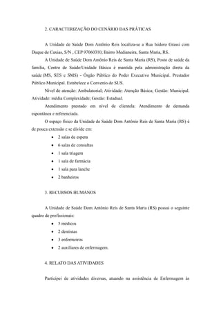 2. CARACTERIZAÇÃO DO CENÁRIO DAS PRÁTICAS


       A Unidade de Saúde Dom Antônio Reis localiza-se a Rua Isidoro Grassi com
Duque de Caxias, S/N , CEP 97060310, Bairro Medianeira, Santa Maria, RS.
       A Unidade de Saúde Dom Antônio Reis de Santa Maria (RS), Posto de saúde da
família, Centro de Saúde/Unidade Básica é mantida pela administração direta da
saúde (MS, SES e SMS) - Órgão Público do Poder Executivo Municipal. Prestador
Público Municipal. Estabelece o Convenio do SUS.
       Nível de atenção: Ambulatorial; Atividade: Atenção Básica; Gestão: Municipal.
Atividade: média Complexidade; Gestão: Estadual.
       Atendimento prestado em nível de clientela: Atendimento de demanda
espontânea e referenciada.
       O espaço físico da Unidade de Saúde Dom Antônio Reis de Santa Maria (RS) é
de pouca extensão e se divide em:
              2 salas de espera
              6 salas de consultas
              1 sala triagem
              1 sala de farmácia
              1 sala para lanche
              2 banheiros


       3. RECURSOS HUMANOS


       A Unidade de Saúde Dom Antônio Reis de Santa Maria (RS) possui o seguinte
quadro de profissionais:
              5 médicos
              2 dentistas
              3 enfermeiros
              2 auxiliares de enfermagem.


       4. RELATO DAS ATIVIDADES


       Participei de atividades diversas, atuando na assistência de Enfermagem às
 