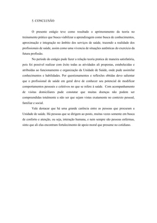 5. CONCLUSÃO


       O presente estágio teve como resultado o aprimoramento da teoria no
treinamento prático que busca viabilizar a aprendizagem como busca de conhecimentos,
aproximação e integração no âmbito dos serviços de saúde, trazendo a realidade dos
profissionais de saúde, assim como uma vivencia de situações autênticas do exercício da
futura profissão.
       No período do estágio pude fazer a relação teoria pratica de maneira satisfatória,
pois foi possível realizar com êxito todas as atividades ali propostas, estabelecidas e
atribuídas ao funcionamento e organização da Unidade de Saúde, onde pude assimilar
conhecimentos e habilidades. Por questionamentos e reflexões obtidas devo salientar
que o profissional de saúde em geral deve de conhecer seu potencial de modificar
comportamentos pessoais e coletivos no que se refere à saúde. Com acompanhamento
de visitas domiciliares pude constatar que muitas doenças não podem ser
compreendidas totalmente a não ser que sejam vistas exatamente no contexto pessoal,
familiar e social.
       Vale destacar que há uma grande carência entre as pessoas que procuram a
Unidade de saúde. Há pessoas que se dirigem ao posto, muitas vezes somente em busca
de conforto e atenção, ou seja, interação humana, e nem sempre são pessoas enfermas,
sinto que ali elas encontram fortalecimento de apoio moral que presume no cotidiano.
 