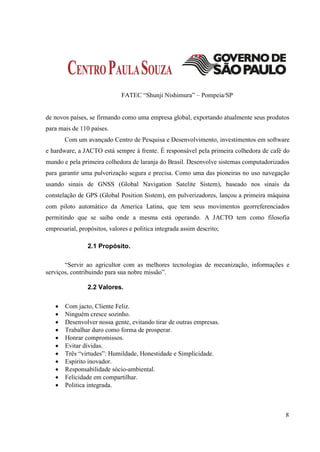 FATEC “Shunji Nishimura” – Pompeia/SP


de novos países, se firmando como uma empresa global, exportando atualmente seus produtos
para mais de 110 países.
       Com um avançado Centro de Pesquisa e Desenvolvimento, investimentos em software
e hardware, a JACTO está sempre à frente. É responsável pela primeira colhedora de café do
mundo e pela primeira colhedora de laranja do Brasil. Desenvolve sistemas computadorizados
para garantir uma pulverização segura e precisa. Como uma das pioneiras no uso navegação
usando sinais de GNSS (Global Navigation Satelite Sistem), baseado nos sinais da
constelação de GPS (Global Position Sistem), em pulverizadores, lançou a primeira máquina
com piloto automático da America Latina, que tem seus movimentos georreferenciados
permitindo que se saiba onde a mesma está operando. A JACTO tem como filosofia
empresarial, propósitos, valores e politica integrada assim descrito;

                2.1 Propósito.

       “Servir ao agricultor com as melhores tecnologias de mecanização, informações e
serviços, contribuindo para sua nobre missão”.

                2.2 Valores.

      Com jacto, Cliente Feliz.
      Ninguém cresce sozinho.
      Desenvolver nossa gente, evitando tirar de outras empresas.
      Trabalhar duro como forma de prosperar.
      Honrar compromissos.
      Evitar dívidas.
      Três “virtudes”: Humildade, Honestidade e Simplicidade.
      Espirito inovador.
      Responsabilidade sócio-ambiental.
      Felicidade em compartilhar.
      Politica integrada.



                                                                                        8
 