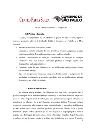 FATEC “Shunji Nishimura” – Pompeia/SP


                2.3 Política Integrada.
       “A jacto, no cumprimento do seu Propósito e guiada por seus Valores, segue os
seguintes princípios relativos à Qualidade, Saúde e Segurança no Trabalho e o Meio
Ambiente:
     Buscar continuidade a satisfação do cliente;
     Minimizar o impacto ambiental dos seus produtos e processos, engajando a cadeia
       produtiva na redução da geração de resíduos e prevenção da poluição;
     Melhorar continuamente as operações, contribuindo na obtenção de vantagens
       competitivo para seus clientes, oferecendo produtos e serviços seguros com
       desempenho e qualidade superiores;
     Promover a saúde dos seus colaboradores e um ambiente de trabalho seguro, visando
       evitar lesões e doenças;
     Agir com transparência, integridade e responsabilidade quando ao cumprimento das
       legislações, regulamentos e requisitos acordados com os colaboradores, clientes,
       fornecedores, sociedade e acionistas.



                3. Historia da fundação
       No primeiro ano de fundação das Máquinas Agrícolas Jacto, eram produzidas 30
polvilhadeiras por mês e Nishimura (Shunji Nishimura), ia ao campo vendê-las. O produto
ainda não estava no ponto e com facilidade, mas fazia grande sucesso porque o fabricante não
abandonava os clientes. Se a polvilhadeiras apresentava defeito, Nishimura voltava,
consertava, consertava e substituía peças ou até máquinas inteira. A partir disso, solidificou-se
no boca a boca o conceito de garantia e qualidade que se tornou filosofia da Jacto: jamais
abandonar à própria sorte o agricultor que usa suas máquinas. A inspiração para o nome da
empresa veio da imagem do rastro deixado no ar pelo produto lançado pela polvilhadeiras,
semelhante ao que deixavam no céu os aviões a jato, símbolos de novo tempo, de rapidez,
                                                                                     9
 