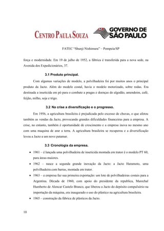 FATEC “Shunji Nishimura” – Pompeia/SP


força e modernidade. Em 19 de julho de 1952, a fábrica é transferida para a nova sede, na
Avenida dos Expedicionários, 37.

                 3.1 Produto principal.
        Com algumas variações de modelo, a polvilhadeira foi por muitos anos o principal
produto da Jacto. Além do modelo costal, havia o modelo motorizado, sobre rodas. Era
destinada a inseticida em pó para o combate a pragas e doenças do algodão, amendoim, café,
feijão, milho, soja e trigo.

                  3.2 Na crise a diversificação e o progresso.
        Em 1956, a agricultura brasileira é prejudicada pelo excesso de chuvas, o que afetou
também as vendas da Jacto, provocando grandes dificuldades financeiras para a empresa. A
crise, no entanto, também é oportunidade de crescimento e a empresa inova no mesmo ano
com uma maquina de arar a terra. A agricultura brasileira se recuperou e a diversificação
levou a Jacto a um novo patamar.

                 3.3 Cronologia da empresa.

      1961 – é lançada uma polvilhadeira de inseticida montada em trator é o modelo PT 60,
        para áreas maiores.
      1962 – nasce a segunda grande inovação da Jacto: a Jacto Haramoto, uma
        polvilhadeira com barras, montada em trator.
      1963 – a empresa faz sua primeira exportação: um lote de polvilhadeiras costais para a
        Argentina. Década de 1960, com apoio do presidente da republica, Marechal
        Humberto de Alencar Castelo Branco, que liberou a Jacto do depósito compulsório na
        importação da máquina, era inaugurado o uso do plástico na agricultura brasileira.
      1965 – construção da fábrica de plásticos da Jacto.



10
 