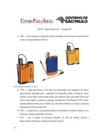 FATEC “Shunji Nishimura” – Pompeia/SP


      1966 – a Jacto inaugura o prédio da linha de produção de reservatório do pulverizador
         costal, com capacidade de 20 litros.




Foto retirada da internet, 2/11/2012.

      1970 – a Jacto desenvolveu o GT 400, um pulverizador para adaptação em trator,
         especialmente projetado para a aplicação de fungicidas contra a ferrugem. Nesse
         período, a Jacto lança o pulverizador Jatão, que s destacava por uma super turbina que
         tornava mais rápida e uniforme a aplicação do defensivo. Na década de 1970 a Jacto
         entraria definitivamente para a história da cafeicultura brasileira ao lançar a primeira
         colhedora de café do mundo a K3.
      1972 – a empresa tem a sua primeira diretoria constituída nos moldes modernos. Jiro
         Nishimura assume a presidência da Jacto.
      1973 – com o projeto da primeira colhedora de café do mundo, nasceu o
         Departamento de Pesquisa e Desenvolvimento da Jacto.


11
 