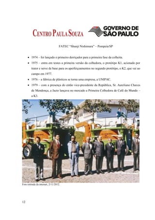 FATEC “Shunji Nishimura” – Pompeia/SP


      1974 – foi lançado o primeiro derriçador para a primeira fase da colheita.
      1975 – entra em testes a primeira versão da colhedora, o protótipo K1, acionado por
         trator e serve de base para os aperfeiçoamentos no segundo protótipo, o K2, que vai ao
         campo em 1977.
      1976 – a fábrica de plásticos se torna uma empresa, a UNIPAC.
      1979 – com a presença do então vice-presidente da República, Sr. Aureliano Chaves
         de Mendonça, a Jacto lançava no mercado a Primeira Colhedora de Café do Mundo –
         a K3.




Foto retirada da internet, 2/11/2012.




12
 