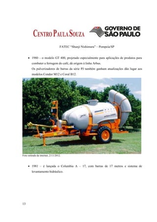 FATEC “Shunji Nishimura” – Pompeia/SP


      1980 – o modelo GT 400, projetado especialmente para aplicações de produtos para
         combater a ferrugem do café, dá origem à linha Arbus.
         Os pulverizadores de barras da série PJ também ganham atualizações dão lugar aos
         modelos Condor M12 e Coral B12.




Foto retirada da internet, 2/11/2012.



      1981 – é lançada o Columbia A – 17, com barras de 17 metros e sistema de
         levantamento hidráulico.




13
 