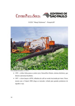 FATEC “Shunji Nishimura” – Pompeia/SP




Foto retirada da internet, 2/11/2012.

      1995 – a linha Arbus passa a contar com o Sensorflow-Sistem, sistema eletrônico, que
         detecta a presença de plantas.
      1997 – a Jacto lançou a KTR, colhedora de café na versão tracionada por trator. Nesse
         mesmo ano o Uniport 2000 chega ao mercado, voltado para grandes produtores de
         algodão e soja.




16
 