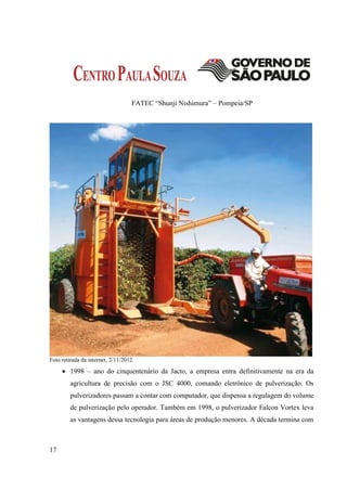 FATEC “Shunji Nishimura” – Pompeia/SP




Foto retirada da internet, 2/11/2012.

      1998 – ano do cinquentenário da Jacto, a empresa entra definitivamente na era da
         agricultura de precisão com o JSC 4000, comando eletrônico de pulverização. Os
         pulverizadores passam a contar com computador, que dispensa a regulagem do volume
         de pulverização pelo operador. Também em 1998, o pulverizador Falcon Vortex leva
         as vantagens dessa tecnologia para áreas de produção menores. A década termina com



17
 