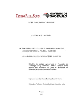 FATEC “Shunji Nishimura” – Pompeia/SP




              CLAUDIO DE SOUZA PEDRA




ESTÁGIO OBRIGATÓRIO REALIZADO NA EMPRESA: MÁQUINAS
   AGRÍCOLAS JACTO S/A - POMPÉIA - SÃO PAULO


   ÁREA: LABORATÓRIO DE VALIDAÇÃO DE PRODUTOS




          Relatório de estágio apresentado à Faculdade de
          Tecnologia Shunji Nishimura – FATEC Pompeia, como
          requisito para conclusão do Curso de Tecnologia em
          Mecanização em Agricultura de Precisão.




          Supervisor do estágio: Paulo Henrique Fulanete Guirao


          Orientador: Professora Doutora Susi Meire Maximino Leite




                          Pompeia
                            2012
 
