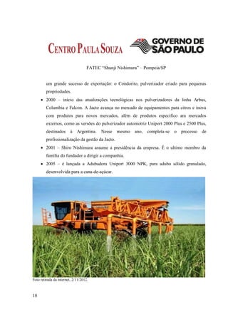 FATEC “Shunji Nishimura” – Pompeia/SP


         um grande sucesso de exportação: o Condorito, pulverizador criado para pequenas
         propriedades.
      2000 – início das atualizações tecnológicas nos pulverizadores da linha Arbus,
         Columbia e Falcon. A Jacto avança no mercado de equipamentos para citros e inova
         com produtos para novos mercados, além de produtos especifico ara mercados
         externos, como as versões do pulverizador automotriz Uniport 2000 Plus e 2500 Plus,
         destinados      à   Argentina.   Nesse   mesmo   ano,   completa-se   o   processo   de
         profissionalização da gestão da Jacto.
      2001 – Shiro Nishimura assume a presidência da empresa. É o ultimo membro da
         família do fundador a dirigir a companhia.
      2005 – é lançada a Adubadora Uniport 3000 NPK, para adubo sólido granulado,
         desenvolvida para a cana-de-açúcar.




Foto retirada da internet, 2/11/2012.



18
 