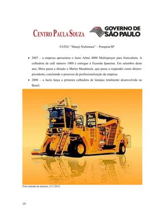FATEC “Shunji Nishimura” – Pompeia/SP


      2007 – a empresa apresentou o Jacto Arbus 4000 Multisprayer para fruticultura. A
         colhedora de café número 1000 é entregue à Fazenda Ipanema. Em setembro deste
         ano, Shiro passa a direção a Martin Mundstock, que passa a responder como diretor-
         presidente, concluindo o processo de profissionalização da empresa.
      2008 – a Jacto lança a primeira colhedora de laranjas totalmente desenvolvida no
         Brasil.




Foto retirada da internet, 2/11/2012.




19
 