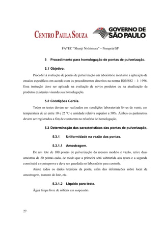 FATEC “Shunji Nishimura” – Pompeia/SP


                5   Procedimento para homologação de pontas de pulverização.

                5.1 Objetivo.
       Proceder à avaliação de pontas de pulverização em laboratório mediante a aplicação de
ensaios específicos em acordo com os procedimentos descritos na norma ISO5682 – 1: 1996.
Essa instrução deve ser aplicada na avaliação de novos produtos ou na atualização de
produtos existentes visando sua homologação.

                5.2 Condições Gerais.
       Todos os testes devem ser realizados em condições laboratoriais livres de vento, em
temperatura do ar entre 10 e 25 ºC e umidade relativa superior a 50%. Ambos os parâmetros
devem ser registrados a fim de constarem no relatório de homologação.

                5.3 Determinação das características das pontas de pulverização.

                      5.3.1     Uniformidade na vazão das pontas.

                      5.3.1.1   Amostragem.
       De um lote de 100 pontas de pulverização do mesmo modelo e vazão, retire duas
amostras de 20 pontas cada, de modo que a primeira será submetida aos testes e a segunda
constituirá a contraprova e deve ser guardada no laboratório para controle.
       Anote todos os dados técnicos da ponta, além das informações sobre local de
amostragem, numero do lote, etc.

                      5.3.1.2   Liquido para teste.
       Água limpa livre de sólidos em suspensão.




27
 