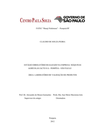 FATEC “Shunji Nishimura” – Pompeia/SP




                         CLAUDIO DE SOUZA PEDRA




     ESTÁGIO OBRIGATÓRIO REALIZADO NA EMPRESA: MÁQUINAS
          AGRÍCOLAS JACTO S/A - POMPÉIA - SÃO PAULO


          ÁREA: LABORATÓRIO DE VALIDAÇÃO DE PRODUTOS




Prof. Dr. Alexandre de Moura Guimarães   Profa. Dra. Susi Meire Maximino leite
      Supervisor do estágio                  Orientadora




                                   Pompeia
                                     2012
 