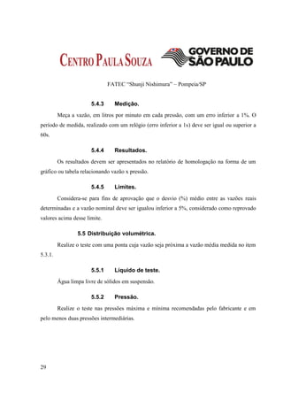 FATEC “Shunji Nishimura” – Pompeia/SP


                       5.4.3     Medição.
         Meça a vazão, em litros por minuto em cada pressão, com um erro inferior a 1%. O
período de medida, realizado com um relógio (erro inferior a 1s) deve ser igual ou superior a
60s.

                       5.4.4     Resultados.
         Os resultados devem ser apresentados no relatório de homologação na forma de um
gráfico ou tabela relacionando vazão x pressão.

                       5.4.5     Limites.
         Considera-se para fins de aprovação que o desvio (%) médio entre as vazões reais
determinadas e a vazão nominal deve ser igualou inferior a 5%, considerado como reprovado
valores acima desse limite.

                 5.5 Distribuição volumétrica.
         Realize o teste com uma ponta cuja vazão seja próxima a vazão média medida no item
5.3.1.

                       5.5.1     Líquido de teste.
         Água limpa livre de sólidos em suspensão.

                       5.5.2     Pressão.
         Realize o teste nas pressões máxima e mínima recomendadas pelo fabricante e em
pelo menos duas pressões intermediárias.




29
 