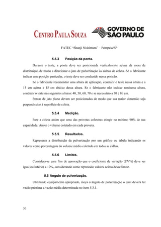 FATEC “Shunji Nishimura” – Pompeia/SP


                      5.5.3      Posição da ponta.
       Durante o teste, a ponta deve ser posicionada verticalmente acima da mesa de
distribuição de modo a direcionar o jato de pulverização às calhas de coleta. Se o fabricante
indicar uma posição particular, o teste deve ser conduzido nessa posição.
       Se o fabricante recomendar uma altura de aplicação, conduzir o teste nessa altura e a
15 cm acima e 15 cm abaixo dessa altura. Se o fabricante não indicar nenhuma altura,
conduzir o teste nas seguintes alturas: 40, 50, 60, 70 e se necessário a 30 e 80 cm.
       Pontas de jato plano devem ser posicionadas de modo que sua maior dimensão seja
perpendicular à superfície de coleta.

                      5.5.4      Medição.
       Pare a coleta assim que uma das provetas coletoras atingir no mínimo 90% de sua
capacidade. Anote o volume coletado em cada proveta.

                      5.5.5      Resultados.
       Represente a distribuição da pulverização pro um gráfico ou tabela indicando os
valores como porcentagem do volume médio coletado em todas as calhas.

                      5.5.6      Limites.
       Considera-se para fins de aprovação que o coeficiente de variação (CV%) deve ser
igual ou inferior a 10%, considerando como reprovado valores acima desse limite.

                5.6 Ângulo de pulverização.
       Utilizando equipamento apropriado, meça o ângulo de pulverização o qual deverá ter
vazão próxima a vazão média determinada no item 5.3.1.




30
 