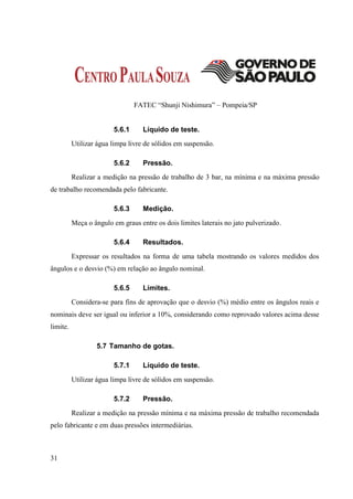 FATEC “Shunji Nishimura” – Pompeia/SP


                        5.6.1      Líquido de teste.
          Utilizar água limpa livre de sólidos em suspensão.

                        5.6.2      Pressão.
          Realizar a medição na pressão de trabalho de 3 bar, na mínima e na máxima pressão
de trabalho recomendada pelo fabricante.

                        5.6.3      Medição.
          Meça o ângulo em graus entre os dois limites laterais no jato pulverizado.

                        5.6.4      Resultados.
          Expressar os resultados na forma de uma tabela mostrando os valores medidos dos
ângulos e o desvio (%) em relação ao ângulo nominal.

                        5.6.5      Limites.
          Considera-se para fins de aprovação que o desvio (%) médio entre os ângulos reais e
nominais deve ser igual ou inferior a 10%, considerando como reprovado valores acima desse
limite.

                  5.7 Tamanho de gotas.

                        5.7.1      Líquido de teste.
          Utilizar água limpa livre de sólidos em suspensão.

                        5.7.2      Pressão.
          Realizar a medição na pressão mínima e na máxima pressão de trabalho recomendada
pelo fabricante e em duas pressões intermediárias.



31
 