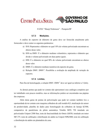 FATEC “Shunji Nishimura” – Pompeia/SP


                       5.7.3     Medições.
       A análise de espectro de diâmetro de gotas deve ser fornecida anualmente pelo
fornecedor e deve conter os seguintes parâmetros:
           a) D10: Representa o diâmetro no qual 10% do volume pulverizado encontram-se
                abaixo desse valor.
           b) D50 ou DMV: É o diâmetro mediano volumétrico, representa o diâmetro que
                divide o volume pulverizado em duas partes iguais.
           c) D90: É o diâmetro no qual 90% do volume pulverizado encontram-se abaixo
                desse valor.
           d) DMN: É o diâmetro mediano numérico do espectro de gotas.
           e) Relação DMV. DMN-1: Possibilita a avaliação da amplitude de variação do
                espectro.

                       5.7.4 Limites.
       Para fins de homologação, a relação DMV. DMN-1 deve ser igual ou inferior a 3 (três).


       As demais pontas que pude ter contato não apresentarei seus catálogos completos por
ter trabalhado com poucos modelos, mas as informações podem ser encontradas nas páginas
das empresas.
       Além desta gama de pontas de pulverização que pude ter contato também tive a
oportunidade de ter contato com maquina colhedora de café modelo K3, atualização do sensor
de produtividade, planilha de dados para homologação da colhedora de laranja K3500,
comparativo de paralelismo do piloto automático Trimble MFX 750 instalado em
pulverizador Uniport 2500 Star, teste de funcionalidade do Otmis LB550, instalado em trator
MF 275, teste de calibração e distribuição de adubo na Uniport NPK3000, teste de calibração
e distribuição de adubo em plantadeira de cana.


32
 