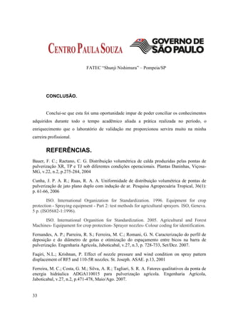FATEC “Shunji Nishimura” – Pompeia/SP




       CONCLUSÃO.


       Conclui-se que esta foi uma oportunidade impar de poder conciliar os conhecimentos
adquiridos durante todo o tempo acadêmico aliada a prática realizada no período, o
enriquecimento que o laboratório de validação me proporcionou servira muito na minha
carreira profissional.


       REFERÊNCIAS.
Bauer, F. C.; Raetano, C. G. Distribuição volumétrica de calda produzidas pelas pontas de
pulverização XR, TP e TJ sob diferentes condições operacionais. Plantas Daninhas, Viçosa-
MG, v.22, n.2, p.275-284, 2004
Cunha, J. P. A. R.; Ruas, R. A. A. Uniformidade de distribuição volumétrica de pontas de
pulverização de jato plano duplo com indução de ar. Pesquisa Agropecuária Tropical, 36(1):
p. 61-66, 2006
        ISO. International Organization for Standardization. 1996. Equipment for crop
protection - Spraying equipment - Part 2: test methods for agricultural sprayers. ISO, Geneva.
5 p. (ISO5682-1:1996).
      ISO. International Organition for Standardization. 2005. Agricultural and Forest
Machines- Equipament for crop protection- Sprayer nozzles- Colour coding for identification.
Fernandes, A. P.; Parreira, R. S.; Ferreira, M. C.; Romani, G. N. Caracterização do perfil de
deposição e do diâmetro de gotas e otimização do espaçamento entre bicos na barra de
pulverização. Engenharia Agrícola, Jaboticabal, v.27, n.3, p. 728-733, Set/Dez. 2007.
Faqiri, N.L.; Krishnan, P. Effect of nozzle pressure and wind condition on spray pattern
displacement of RF5 and 110-5R nozzles. St. Joseph. ASAE. p.13, 2001
Ferreira, M. C.; Costa, G. M.; Silva, A. R.; Tagliari, S. R. A. Fatores qualitativos da ponta de
energia hidráulica ADGA110015 para pulverização agrícola. Engenharia Agrícola,
Jaboticabal, v.27, n.2, p.471-478, Maio/Ago. 2007.


33
 