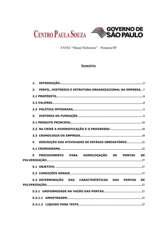 FATEC “Shunji Nishimura” – Pompeia/SP




                                                                        Sumário



           1.      INTRODUÇÃO. ...................................................................................................................... 5

           2.      PERFIL, HISTÓRICO E ESTRUTURA ORGANIZACIONAL DA EMPRESA. .. 7

           2.1 PROPÓSITO. ........................................................................................................................... 8

           2.2 VALORES..................................................................................................................................8

           2.3 POLÍTICA INTEGRADA. ...................................................................................................9

           3.      HISTORIA DA FUNDAÇÃO .............................................................................................. 9

           3.1 PRODUTO PRINCIPAL. .................................................................................................... 10

           3.2 NA CRISE A DIVERSIFICAÇÃO E O PROGRESSO. ............................................ 10

           3.3 CRONOLOGIA DA EMPRESA........................................................................................ 10

           4       DESCRIÇÃO DAS ATIVIDADES DE ESTÁGIO OBRIGATÓRIO. .................... 22

           4.1 CRONOGRAMA. ................................................................................................................... 22

           5       PROCEDIMENTO                          PARA              HOMOLOGAÇÃO                          DE           PONTAS                 DE
PULVERIZAÇÃO........................................................................................................................................ 27

           5.1 OBJETIVO. ........................................................................................................................... 27

           5.2 CONDIÇÕES GERAIS. ..................................................................................................... 27

           5.3 DETERMINAÇÃO                             DAS           CARACTERÍSTICAS                           DAS           PONTAS               DE
PULVERIZAÇÃO........................................................................................................................................ 27

           5.3.1 UNIFORMIDADE NA VAZÃO DAS PONTAS. ..................................................... 27

           5.3.1.1 AMOSTRAGEM........................................................................................................... 27

           5.3.1.2 LIQUIDO PARA TESTE. ......................................................................................... 27
 