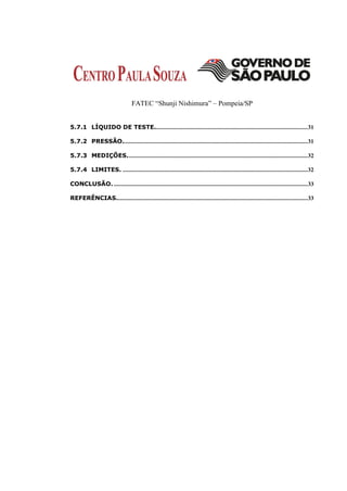 FATEC “Shunji Nishimura” – Pompeia/SP


5.7.1 LÍQUIDO DE TESTE..................................................................................................... 31

5.7.2 PRESSÃO.......................................................................................................................... 31

5.7.3 MEDIÇÕES. ...................................................................................................................... 32

5.7.4 LIMITES. .......................................................................................................................... 32

CONCLUSÃO. ................................................................................................................................ 33

REFERÊNCIAS.............................................................................................................................. 33
 
