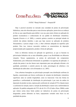 FATEC “Shunji Nishimura” – Pompeia/SP


   Hoje é possível encontrar no mercado uma variedade de pontas de pulverização
hidráulicas, estas são oferecidas para as mais diversas aplicações, porem deve-se conhecer
de fato as suas especificações para definir o seu uso, para maior eficácia na aplicação do
produto recomenda-se o conhecimento de seu padrão de distribuição volumétrica.
Segundo (Ferreira et. al. 2009), o controle químico constitui no principal método de
controle das plantas daninhas e para que haja sucesso na aplicação de produtos
fitossanitários, é preciso atingir o alvo, e obter cobertura adequada da superfície pelo
produto. Para isso, torna-se necessário conhecer as características de deposição
proporcionadas pelo equipamento, produto e forma de aplicação.

   Entre as diferentes técnicas de aplicação de agrotóxicos, as que se baseiam na
pulverização hidráulica são as mais difundidas, graças à sua flexibilidade em diferentes
situações. Nesses equipamentos, as pontas de pulverização são componentes
fundamentais, pois influenciam diretamente na qualidade e na segurança da aplicação. A
seleção das pontas é um dos fatores mais importantes para uma aplicação eficiente e de
qualidade, permitindo o controle preciso da vazão, porcentagem de cobertura e da
distribuição da calda sobre o alvo (Fernandes et. al., 2007).

   Uma cobertura homogênea na pulverização pressupõe uma distribuição uniforme de
líquidos, caracterizados por baixos coeficientes de variação da distribuição volumétrica
superficial, tanto no sentido longitudinal, como no transversal. Uma das formas de
quantificar a uniformidade de distribuição da pulverização é por meio da análise de
deposição do produto na área, expressa pelo coeficiente de variação (CV%). Quanto maior
o coeficiente de variação, maior a variação da distribuição e menor será a uniformidade da
aplicação. Os padrões adequados de CV% são de 10 a 15% (Cunha e Ruas, 2006b), sendo
que valores acima desse limite podem ser indicativos de pontas de pulverização
desgastadas, pontas diferentes na barra, espaçamento variando entre bicos ou má
qualidade das pontas.
                                                                                        6
 