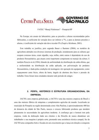 FATEC “Shunji Nishimura” – Pompeia/SP


       Na Europa, em ensaio de laboratório, para as pressões e alturas recomendadas pelos
   fabricantes, o coeficiente de variação deve ser inferior a 7%, e para as demais pressões e
   alturas, o coeficiente de variação não deve exceder 9% (Faqiri e Krishnan, 2001).

       Este trabalho se justifica, pois segundo Bauer e Raetano (2004), os modelos de
   agricultura adotados nos diversos sistemas de produção, notadamente para as culturas que
   ocupam extensas áreas, coam algodão, soja, milho, entre outras é dependente do uso de
   produtos fitossanitários, que atuam como importante componente no manejo da cultura. E
   também Perecin at al.(1994), falando da uniformidade de distribuição da calda afirma, que
   a uniformidade na distribuição da calda aplicada, em pulverização de produtos
   fitossanitários, é dada pelas condições de montagem e de operação do equipamento, como
   espaçamento entre bicos, altura da barra, ângulo de abertura dos bicos e pressão de
   trabalho. Estes foram itens estudados durante todo período de estágio.




               2. PERFIL, HISTÓRICO E ESTRUTURA ORGANIZACIONAL DA
                   EMPRESA.
       JACTO, uma empresa globalizada, a JACTO é uma das maiores empresa do Brasil e
uma das maiores fábrica de máquinas e complementos agrícolas do mundo. Localizada no
município de Pompéia na região denominada como Alta Paulista, à aproximadamente 400 km
de distancia da cidade de São Paulo, nasceu e cresceu fabricando produtos que atendem
plenamente às necessidades da agricultura moderna. A confiança que o homem tem pela
empresa, vinda da dedicação dada aos clientes e da filosofia de nunca abandonar um
trabalhador e sua maquina à própria sorte, prestando uma assistência técnica campeã, faz da
JACTO uma companhia forte e focada em um crescimento que a lança em direção a conquista

                                                                                           7
 