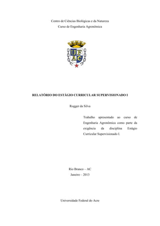 Centro de Ciências Biológicas e da Natureza
Curso de Engenharia Agronômica
RELATÓRIO DO ESTÁGIO CURRICULAR SUPERVISIONADO I
Rogger da Silva
Trabalho apresentado ao curso de
Engenharia Agronômica como parte da
exigência da disciplina Estágio
Curricular Supervisionado I.
Rio Branco – AC
Janeiro – 2013
Universidade Federal do Acre
 