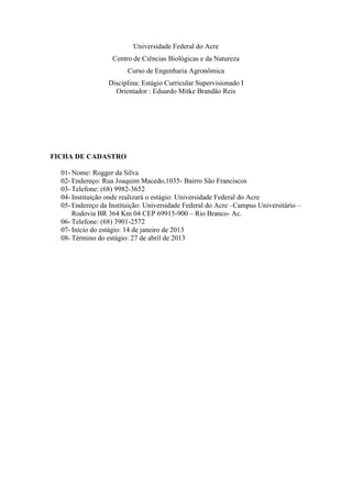 Universidade Federal do Acre
Centro de Ciências Biológicas e da Natureza
Curso de Engenharia Agronômica
Disciplina: Estágio Curricular Supervisionado I
Orientador : Eduardo Mitke Brandão Reis
FICHA DE CADASTRO
01- Nome: Rogger da Silva
02- Endereço: Rua Joaquim Macedo,1035- Bairro São Franciscos
03- Telefone: (68) 9982-3652
04- Instituição onde realizará o estágio: Universidade Federal do Acre
05- Endereço da Instituição: Universidade Federal do Acre –Campus Universitário –
Rodovia BR 364 Km 04 CEP 69915-900 – Rio Branco- Ac.
06- Telefone: (68) 3901-2572
07- Início do estágio: 14 de janeiro de 2013
08- Término do estágio: 27 de abril de 2013
 