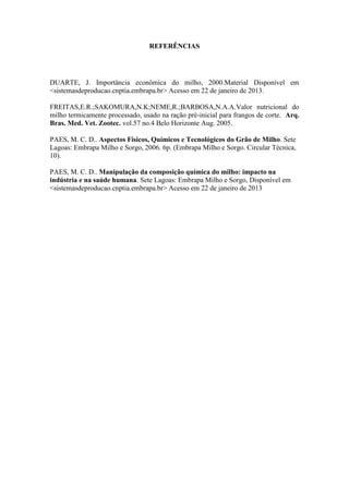REFERÊNCIAS
DUARTE, J. Importância econômica do milho, 2000.Material Disponível em
<sistemasdeproducao.cnptia.embrapa.br> Acesso em 22 de janeiro de 2013.
FREITAS,E.R.;SAKOMURA,N.K;NEME,R.;BARBOSA,N.A.A.Valor nutricional do
milho termicamente processado, usado na ração pré-inicial para frangos de corte. Arq.
Bras. Med. Vet. Zootec. vol.57 no.4 Belo Horizonte Aug. 2005.
PAES, M. C. D.. Aspectos Físicos, Químicos e Tecnológicos do Grão de Milho. Sete
Lagoas: Embrapa Milho e Sorgo, 2006. 6p. (Embrapa Milho e Sorgo. Circular Técnica,
10).
PAES, M. C. D.. Manipulação da composição química do milho: impacto na
indústria e na saúde humana. Sete Lagoas: Embrapa Milho e Sorgo, Disponível em
<sistemasdeproducao.cnptia.embrapa.br> Acesso em 22 de janeiro de 2013
 
