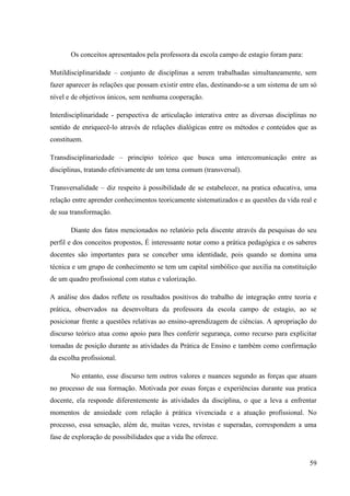 59
Os conceitos apresentados pela professora da escola campo de estagio foram para:
Mutildisciplinaridade – conjunto de disciplinas a serem trabalhadas simultaneamente, sem
fazer aparecer às relações que possam existir entre elas, destinando-se a um sistema de um só
nível e de objetivos únicos, sem nenhuma cooperação.
Interdisciplinaridade - perspectiva de articulação interativa entre as diversas disciplinas no
sentido de enriquecê-lo através de relações dialógicas entre os métodos e conteúdos que as
constituem.
Transdisciplinariedade – princípio teórico que busca uma intercomunicação entre as
disciplinas, tratando efetivamente de um tema comum (transversal).
Transversalidade – diz respeito à possibilidade de se estabelecer, na pratica educativa, uma
relação entre aprender conhecimentos teoricamente sistematizados e as questões da vida real e
de sua transformação.
Diante dos fatos mencionados no relatório pela discente através da pesquisas do seu
perfil e dos conceitos propostos, É interessante notar como a prática pedagógica e os saberes
docentes são importantes para se conceber uma identidade, pois quando se domina uma
técnica e um grupo de conhecimento se tem um capital simbólico que auxilia na constituição
de um quadro profissional com status e valorização.
A análise dos dados reflete os resultados positivos do trabalho de integração entre teoria e
prática, observados na desenvoltura da professora da escola campo de estagio, ao se
posicionar frente a questões relativas ao ensino-aprendizagem de ciências. A apropriação do
discurso teórico atua como apoio para lhes conferir segurança, como recurso para explicitar
tomadas de posição durante as atividades da Prática de Ensino e também como confirmação
da escolha profissional.
No entanto, esse discurso tem outros valores e nuances segundo as forças que atuam
no processo de sua formação. Motivada por essas forças e experiências durante sua pratica
docente, ela responde diferentemente às atividades da disciplina, o que a leva a enfrentar
momentos de ansiedade com relação à prática vivenciada e a atuação profissional. No
processo, essa sensação, além de, muitas vezes, revistas e superadas, correspondem a uma
fase de exploração de possibilidades que a vida lhe oferece.
 