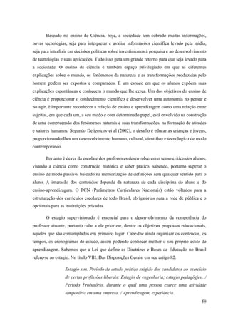 59
Baseado no ensino de Ciência, hoje, a sociedade tem cobrado muitas informações,
novas tecnologias, seja para interpretar e avaliar informações cientifica levado pela mídia,
seja para interferir em decisões políticas sobre investimentos à pesquisa e ao desenvolvimento
de tecnologias e suas aplicações. Tudo isso gera um grande retorno para que seja levado para
a sociedade. O ensino de ciência é também espaço privilegiado em que as diferentes
explicações sobre o mundo, os fenômenos da natureza e as transformações produzidas pelo
homem podem ser expostos e comparados. É um espaço em que os alunos expõem suas
explicações espontâneas e conhecem o mundo que lhe cerca. Um dos objetivos do ensino de
ciência é proporcionar o conhecimento cientifico e desenvolver uma autonomia no pensar e
no agir, é importante reconhecer a relação de ensino e aprendizagem como uma relação entre
sujeitos, em que cada um, a seu modo e com determinado papel, está envolvido na construção
de uma compreensão dos fenômenos naturais e suas transformações, na formação de atitudes
e valores humanos. Segundo Delizoicov et al (2002), o desafio é educar as crianças e jovens,
proporcionando-lhes um desenvolvimento humano, cultural, cientifico e tecnológico de modo
contemporâneo.
Portanto é dever da escola e dos professores desenvolverem o senso critico dos alunos,
visando a ciência como construção histórica e saber pratico, sabendo, portanto superar o
ensino de modo passivo, baseado na memorização de definições sem qualquer sentido para o
aluno. A interação dos conteúdos depende da natureza de cada disciplina do aluno e do
ensino-aprendizagem. O PCN (Parâmetros Curriculares Nacionais) estão voltados para a
estruturação dos currículos escolares de todo Brasil, obrigatórias para a rede de pública e o
opcionais para as instituições privadas.
O estagio supervisionado é essencial para o desenvolvimento da competência do
professor atuante, portanto cabe a ele priorizar, dentre os objetivos propostos educacionais,
aqueles que são contemplados em primeiro lugar. Cabe-lhe ainda organizar os conteúdos, os
tempos, os cronogramas de estudo, assim podendo conhecer melhor o seu próprio estilo de
aprendizagem. Sabemos que a Lei que define as Diretrizes e Bases da Educação no Brasil
refere-se ao estagio. No título VIII: Das Disposições Gerais, em seu artigo 82:
Estagio s.m. Período de estudo prático exigido dos candidatos ao exercício
de certas profissões liberais: Estagio de engenharia; estagio pedagógico. /
Período Probatório, durante o qual uma pessoa exerce uma atividade
temporária em uma empresa. / Aprendizagem, experiência.
 