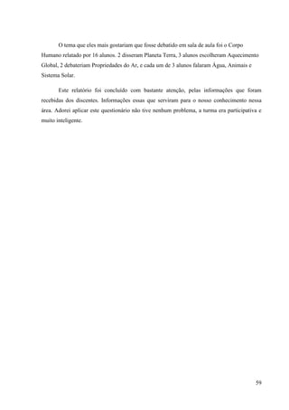 59
O tema que eles mais gostariam que fosse debatido em sala de aula foi o Corpo
Humano relatado por 16 alunos. 2 disseram Planeta Terra, 3 alunos escolheram Aquecimento
Global, 2 debateriam Propriedades do Ar, e cada um de 3 alunos falaram Água, Animais e
Sistema Solar.
Este relatório foi concluído com bastante atenção, pelas informações que foram
recebidas dos discentes. Informações essas que serviram para o nosso conhecimento nessa
área. Adorei aplicar este questionário não tive nenhum problema, a turma era participativa e
muito inteligente.
 