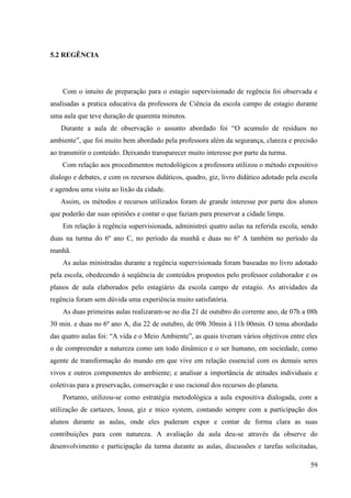 59
5.2 REGÊNCIA
Com o intuito de preparação para o estagio supervisionado de regência foi observada e
analisadas a pratica educativa da professora de Ciência da escola campo de estagio durante
uma aula que teve duração de quarenta minutos.
Durante a aula de observação o assunto abordado foi “O acumulo de resíduos no
ambiente”, que foi muito bem abordado pela professora além da segurança, clareza e precisão
ao transmitir o conteúdo. Deixando transparecer muito interesse por parte da turma.
Com relação aos procedimentos metodológicos a professora utilizou o método expositivo
dialogo e debates, e com os recursos didáticos, quadro, giz, livro didático adotado pela escola
e agendou uma visita ao lixão da cidade.
Assim, os métodos e recursos utilizados foram de grande interesse por parte dos alunos
que poderão dar suas opiniões e contar o que faziam para preservar a cidade limpa.
Em relação à regência supervisionada, administrei quatro aulas na referida escola, sendo
duas na turma do 6º ano C, no período da manhã e duas no 6º A também no período da
manhã.
As aulas ministradas durante a regência supervisionada foram baseadas no livro adotado
pela escola, obedecendo à seqüência de conteúdos propostos pelo professor colaborador e os
planos de aula elaborados pelo estagiário da escola campo de estagio. As atividades da
regência foram sem dúvida uma experiência muito satisfatória.
As duas primeiras aulas realizaram-se no dia 21 de outubro do corrente ano, de 07h a 08h
30 min. e duas no 6º ano A, dia 22 de outubro, de 09h 30min à 11h 00min. O tema abordado
das quatro aulas foi: “A vida e o Meio Ambiente”, as quais tiveram vários objetivos entre eles
o de compreender a natureza como um todo dinâmico e o ser humano, em sociedade, como
agente de transformação do mundo em que vive em relação essencial com os demais seres
vivos e outros componentes do ambiente; e analisar a importância de atitudes individuais e
coletivas para a preservação, conservação e uso racional dos recursos do planeta.
Portanto, utilizou-se como estratégia metodológica a aula expositiva dialogada, com a
utilização de cartazes, lousa, giz e mico system, contando sempre com a participação dos
alunos durante as aulas, onde eles puderam expor e contar de forma clara as suas
contribuições para com natureza. A avaliação da aula deu-se através da observe do
desenvolvimento e participação da turma durante as aulas, discussões e tarefas solicitadas,
 