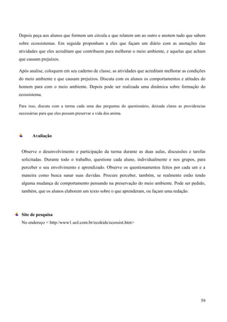 59
Depois peça aos alunos que formem um circula e que relatem um ao outro e anotem tudo que sabem
sobre ecossistemas. Em seguida proponham a eles que façam um diário com as anotações das
atividades que eles acreditam que contribuem para melhorar o meio ambiente, e aquelas que acham
que causam prejuízos.
Após analise, coloquem em seu caderno de classe, as atividades que acreditam melhorar as condições
do meio ambiente e que causam prejuízos. Discuta com os alunos os comportamentos e atitudes do
homem para com o meio ambiente. Depois pode ser realizada uma dinâmica sobre formação do
ecossistema.
Para isso, discuta com a turma cada uma das perguntas do questionário, deixada claras as providencias
necessárias para que eles possam preservar a vida dos anima.
Avaliação
Observe o desenvolvimento e participação da turma durante as duas aulas, discussões e tarefas
solicitadas. Durante todo o trabalho, questione cada aluno, individualmente e nos grupos, para
perceber o seu envolvimento e aprendizado. Observe os questionamentos feitos por cada um e a
maneira como busca sanar suas duvidas. Procure perceber, também, se realmente estão tendo
alguma mudança de comportamento pensando na preservação do meio ambiente. Pode ser pedido,
também, que os alunos elaborem um texto sobre o que aprenderam, ou façam uma redação.
Site de pesquisa
No endereço < http:/www1.uol.com.br/ecokids/ecossist.htm>
 