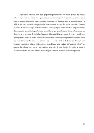 59
O professor tem que estar bem preparado para assumir sua futura função na sala de
aula, ou seja, tem que planejar e organizar suas aulas para serem executadas de forma precisa
para os alunos. O estagio supervisionado prepara o ser humano para o conhecimento e a
prática, por isso tem que esta preparada para enfrentar a cada dia novos desafios. Portanto
podemos dizer que Estagio Supervisionado é como qualquer outra atividade proporcionar ao
aluno adquirir experiência profissional especifica e que contribua, de forma eficaz, para sua
absorção pelo mercado de trabalho. Segundo Alarcão (1996), o estagio deve ser considerado
tão importante como os outros conteúdos curriculares. Afirma que os próprios docentes, assim
como as Universidades ainda não deram o devido valor à prática da formação do professor.
Segundo a autora, o estagio pedagógico é considerado uma espécie de “parente pobre” das
demais disciplinas, por que a Universidade abre não da sua função de ajudar o aluno a
relacionar teoria e prática e, a saber, servir-se para, com ele, resolver problemas práticos.
 