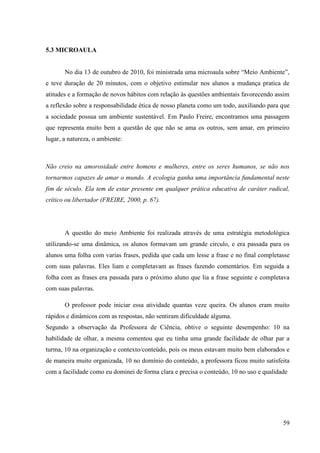 59
5.3 MICROAULA
No dia 13 de outubro de 2010, foi ministrada uma microaula sobre “Meio Ambiente”,
e teve duração de 20 minutos, com o objetivo estimular nos alunos a mudança pratica de
atitudes e a formação de novos hábitos com relação às questões ambientais favorecendo assim
a reflexão sobre a responsabilidade ética de nosso planeta como um todo, auxiliando para que
a sociedade possua um ambiente sustentável. Em Paulo Freire, encontramos uma passagem
que representa muito bem a questão de que não se ama os outros, sem amar, em primeiro
lugar, a natureza, o ambiente:
Não creio na amorosidade entre homens e mulheres, entre os seres humanos, se não nos
tornarmos capazes de amar o mundo. A ecologia ganha uma importância fundamental neste
fim de século. Ela tem de estar presente em qualquer prática educativa de caráter radical,
crítico ou libertador (FREIRE, 2000, p. 67).
A questão do meio Ambiente foi realizada através de uma estratégia metodológica
utilizando-se uma dinâmica, os alunos formavam um grande circulo, e era passada para os
alunos uma folha com varias frases, pedida que cada um lesse a frase e no final completasse
com suas palavras. Eles liam e completavam as frases fazendo comentários. Em seguida a
folha com as frases era passada para o próximo aluno que lia a frase seguinte e completava
com suas palavras.
O professor pode iniciar essa atividade quantas veze queira. Os alunos eram muito
rápidos e dinâmicos com as respostas, não sentiram dificuldade alguma.
Segundo a observação da Professora de Ciência, obtive o seguinte desempenho: 10 na
habilidade de olhar, a mesma comentou que eu tinha uma grande facilidade de olhar par a
turma, 10 na organização e contexto/conteúdo, pois os meus estavam muito bem elaborados e
de maneira muito organizada, 10 no domínio do conteúdo, a professora ficou muito satisfeita
com a facilidade como eu dominei de forma clara e precisa o conteúdo, 10 no uso e qualidade
 