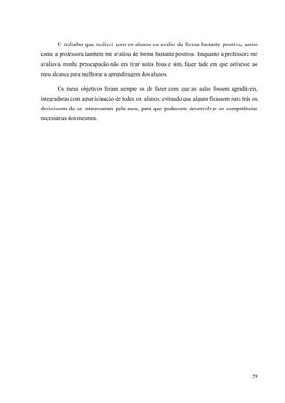 59
O trabalho que realizei com os alunos eu avalio de forma bastante positiva, assim
como a professora também me avaliou de forma bastante positiva. Enquanto a professora me
avaliava, minha preocupação não era tirar notas boas e sim, fazer tudo em que estivesse ao
meu alcance para melhorar a aprendizagem dos alunos.
Os meus objetivos foram sempre os de fazer com que as aulas fossem agradáveis,
integradoras com a participação de todos os alunos, evitando que alguns ficassem para trás ou
desistissem de se interessarem pela aula, para que pudessem desenvolver as competências
necessárias dos mesmos.
 