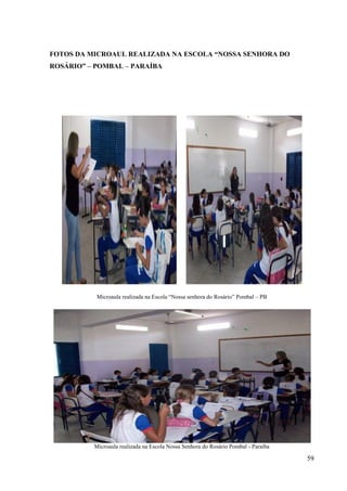 59
FOTOS DA MICROAUL REALIZADA NA ESCOLA “NOSSA SENHORA DO
ROSÁRIO” – POMBAL – PARAÍBA
Microaula realizada na Escola “Nossa senhora do Rosário” Pombal – PB
Microaula realizada na Escola Nossa Senhora do Rosário Pombal - Paraíba
 