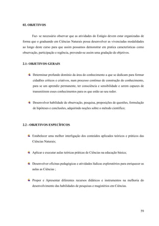 59
02. OBJETIVOS
Faz- se necessário observar que as atividades do Estágio devem estar organizadas de
forma que o graduando em Ciências Naturais possa desenvolver as vivenciadas modalidades
ao longo deste curso para que assim possamos demonstrar em pratica características como
observação, participação e regência, prevendo-se assim uma gradação de objetivos.
2.1- OBJETIVOS GERAIS
Determinar profundo domínio da área do conhecimento a que se dedicam para formar
cidadões críticos e criativos, num processo contínuo de construção do conhecimento,
para se um aprendiz permanente, ter consciência e sensibilidade e serem capazes de
transmitirem esses conhecimentos para os que estão ao seu redor.
Desenvolver habilidade de observação, pesquisa, proposições de questões, formulação
de hipóteses e conclusões, adquirindo noções sobre o método cientifico;
2.2 - OBJETIVOS ESPECÍFICOS
Estabelecer uma melhor interligação dos conteúdos aplicados teóricos e práticos das
Ciências Naturais;
Aplicar e executar aulas teóricas práticas de Ciências na educação básica;
Desenvolver oficinas pedagógicas e atividades lúdicas exploratórios para enriquecer as
aulas as Ciências ;
Propor e Apresentar diferentes recursos didáticos e instrumentos na melhoria do
desenvolvimento das habilidades de pesquisas e magistérios em Ciências.
 