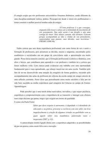 59
O estagio exigiu que nós professores universitários fossemos dinâmicos, sendo diferente de
uma disciplina totalmente teórica, prática. Preocupei-me desde o início em problematizar e
tentar construir o melhor possível minhas aulas do estágio.
“O bom professor é o que consegue,
enquanto fala trazer o aluno até a intimidade do movimento de
seu pensamento. Sua aula assim é um desafio e não uma
cantiga de ninar. Seus alunos cansam, não dormem. Cansam
porque acompanham as idas e vindas de seu pensamento,
surpreendem suas pausas, suas dúvidas, suas incertezas.”
FREIRE (1996:96),
Tenho certeza que saio desta experiência profissional com outra forma de ver e sentir a
formação de professores, pois presenciei as dúvidas, receios e angústias, encontrados pelos
acadêmicos e socializados em um grupo de convivência onde a aproximação era muito
grande. Posso dessa maneira concluir, que a formação profissional é coletiva e dinâmica, com
altos e baixos, que contribuem para aprendê-lo a ser professor e também ter a certeza que
futuro melhores virão. Com clareza pude evidenciar este trabalho com uma oportunidade
fundamental para o meu aprendizado, que almejo inserir-me em uma escola. Também pelo
fato de ter-me desenvolvido uma atuação de estagiário de forma gradativa, iniciando pelo
acompanhamento das aulas da professora de ciências da escola campo de estagio através de
uma reflexão constante. Posso dizer que pessoalmente estou muito satisfeito e feliz por ter
sido bem sucedida na minha experiência qual estagiário de Ciências no campo do Ensino-
Aprendizagem.
Pude perceber que é uma tarefa árdua motivadora, inovadora, e que requer paciência,
experiência e comprometimento com a importância de se transmitir e interagir com eficácia
num corpo discente que pensa, reage e que exigem um ensino de qualidade.
E como cita Paula Freire:
Saber que devo respeito à autonomia, à dignidade e à identidade do
educando e, na prática, procurar a coerência com este saber, me leva
inapelavelmente à criação de algumas virtudes ou qualidades sem as
quais aquele saber vira inautêntico, palavreado vazio e
inoperante (2007, p. 62).
A autoavaliação mostra ligação direta com a experiência adquirida e as possibilidades
de por em pratica, estou muito feliz com a inovação.
 