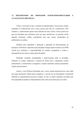 59
7.2 DESEMPENHOS DO PROFESSOR SUPERVISOR-ORIENTADOR E
AVALIAÇÃO DA DISCIPLINA
Temos a convicção de que o caminho da aprendizagem é um percurso sempre
inacabado. O conhecimento não se torna escasso pelo fato de o explorarmos. Pelo
contrário, o conhecimento quanto mais utilizado for mais existirá. Assim, parece-nos
que essa disciplina que realizamos, pelo seu rigor, permite-nos, no presente, retirar
algumas conclusões válidas, contribuindo para uma síntese clarificadora da
problemática em análise.
Parabéns pela capacidade e dedicação a aplicação do direcionamento da
disciplina. O Professor responsável pela disciplina Estagia Supervisionado I da UFPB
Virtual teve realmente a responsabilidade de orientar, acompanhar e avaliar o
desempenho de nos alunos virtuais dessa disciplina.
Planejado, orientado, acompanhado e supervisionado todas as atividades
referentes ao estagio. Organizou o material de forma seria e organizado, avaliou
pontualmente e corretamente os estagiários e sempre mantendo contatos permanentes
sempre que precisamos.
Graças a você Professor-Orientador que o nosso estudo proporciona-nos outro dado
que surge claramente referido pelos estagiários: o sucesso do seu desempenho é claramente
atribuído ao empenhamento pessoal no estágio, ou seja, os alunos estagiários acreditam que
têm capacidade de produzir comportamentos tidos como necessários para esse efeito.
 