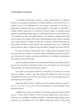 59
03. METODOS E MATERIAIS
As atividades desenvolvidas referente ao estagio Supervisionado de Magistério
utilizou-se os pressupostos metodológico da Pesquisa Qualitativa, afirma Paulo Freire (...) a
pesquisa, como ato de conhecimento, tem como sujeitos cognoscentes, de um lado, os
pesquisadores profissionais; de outro, os grupos populares e, como objeto a ser desvelada, a
realidade concreta. Quanto mais, em tal forma de conceber e praticar a pesquisa, os grupos
populares vão aprofundando como sujeitos, o ato de conhecimento de si em suas relações com
a sua realidade, tanto mais vão podendo superar ou vão superando o conhecimento anterior
em seus aspectos mais ingênuos. Deste modo, fazendo pesquisa, educo e estou me educando
com os grupos populares. Voltando à área para pôr em prática os resultados da pesquisa não
estou somente educando ou sendo educado: estou pesquisando outra vez. No sentido aqui
descrito pesquisar e educar se identifica em um permanente e dinâmico movimento (1983:36).
Já de posse do Oficio de Apresentação iniciei o estágio logo no dia seguinte, pois já
havia conversado com a direção e a professora regente da disciplina de Ciência da escola em
que iria desenvolver o estágio, numa data pré-estabelecida, foi trabalhada os planejamentos
das atividades a serem desenvolvidas.
Iniciei meu estagio observando a aula ministrada pela professora de ciências que foi de
muito proveito, nela pôde ser observada a maneira como ela ministrava sua aula. Os alunos
ficaram radiantes com a presença da professora estagiaria.
Logo depois no dia seguinte desenvolvi a microaula de 20 minutos que foi muito
proveitosa, expliquei o assunto e logo após realizei uma dinâmica que tinha como titulo:
“Completando as Frases”. Isso me deixou muito segura e com o intuito de preparar-me para a
etapa seguinte que seria a regência.
Alguns dias depois ministrei a regência que foram as quatro aulas para as turmas 6º
ano “A”, 6º ano “B”, e 6º ano “D” do Ensino Fundamental na Escola Municipal “Nossa
Senhora do Rosário”.
Trabalhei com as turmas os conteúdos, que o professor regente estava desenvolvendo
que era: “A vida e o Meio Ambiente”. Utilizei os recursos didáticos que a escola possuía e
outros que eu na qualidade de acadêmica estagiária e a professora regente julgamos serem
necessários, em concordância com o livro didático adotado pela escola. As aulas foram
 