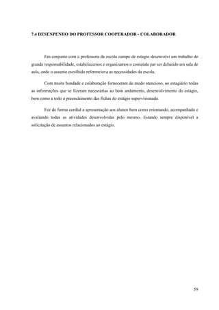 59
7.4 DESENPENHO DO PROFESSOR COOPERADOR - COLABORADOR
Em conjunto com a professora da escola campo de estagio desenvolvi um trabalho de
grande responsabilidade, estabelecemos e organizamos o conteúdo par ser debatido em sala de
aula, onde o assunto escolhido referenciava as necessidades da escola.
Com muita bondade e colaboração forneceram de modo atencioso, ao estagiário todas
as informações que se fizeram necessárias ao bom andamento, desenvolvimento do estagio,
bem como a todo o preenchimento das fichas do estágio supervisionado.
Fez de forma cordial a apresentação aos alunos bem como orientando, acompanhado e
avaliando todas as atividades desenvolvidas pelo mesmo. Estando sempre disponível a
solicitação de assuntos relacionados ao estágio.
 