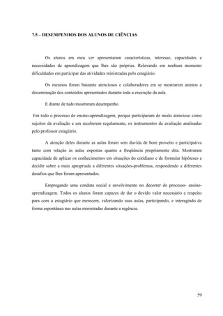 59
7.5 – DESEMPENHOS DOS ALUNOS DE CIÊNCIAS
Os alunos em meu ver apresentaram características, interesse, capacidades e
necessidades de aprendizagem que lhes são próprias. Relevando em nenhum momento
dificuldades em participar das atividades ministradas pelo estagiário.
Os mesmos foram bastante atenciosos e colaboradores em se mostrarem atentos a
disseminação dos conteúdos apresentados durante toda a execução da aula.
E diante de tudo mostraram desempenho
Em todo o processo de ensino-aprendizagem, porque participaram de modo atencioso como
sujeitos da avaliação e em receberem regulamente, os instrumentos de avaliação analisadas
pelo professor estagiário.
A atenção deles durante as aulas foram sem duvida de bom proveito e participativa
tanto com relação às aulas expostas quanto a freqüência propriamente dita. Mostraram
capacidade de aplicar os conhecimentos em situações do cotidiano e de formular hipóteses e
decidir sobre a mais apropriada a diferentes situações-problemas, respondendo a diferentes
desafios que lhes foram apresentados.
Empregando uma conduta social e envolvimento no decorrer do processo- ensino-
aprendizagem. Todos os alunos foram capazes de dar o devido valor necessário e respeito
para com o estagiário que merecem, valorizando suas aulas, participando, e interagindo de
forma espontânea nas aulas ministradas durante a regência.
 