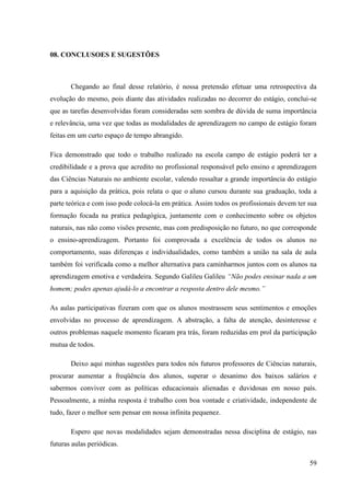 59
08. CONCLUSOES E SUGESTÕES
Chegando ao final desse relatório, é nossa pretensão efetuar uma retrospectiva da
evolução do mesmo, pois diante das atividades realizadas no decorrer do estágio, conclui-se
que as tarefas desenvolvidas foram consideradas sem sombra de dúvida de suma importância
e relevância, uma vez que todas as modalidades de aprendizagem no campo de estágio foram
feitas em um curto espaço de tempo abrangido.
Fica demonstrado que todo o trabalho realizado na escola campo de estágio poderá ter a
credibilidade e a prova que acredito no profissional responsável pelo ensino e aprendizagem
das Ciências Naturais no ambiente escolar, valendo ressaltar a grande importância do estágio
para a aquisição da prática, pois relata o que o aluno cursou durante sua graduação, toda a
parte teórica e com isso pode colocá-la em prática. Assim todos os profissionais devem ter sua
formação focada na pratica pedagógica, juntamente com o conhecimento sobre os objetos
naturais, nas não como visões presente, mas com predisposição no futuro, no que corresponde
o ensino-aprendizagem. Portanto foi comprovada a excelência de todos os alunos no
comportamento, suas diferenças e individualidades, como também a união na sala de aula
também foi verificada como a melhor alternativa para caminharmos juntos com os alunos na
aprendizagem emotiva e verdadeira. Segundo Galileu Galileu “Não podes ensinar nada a um
homem; podes apenas ajudá-lo a encontrar a resposta dentro dele mesmo.”
As aulas participativas fizeram com que os alunos mostrassem seus sentimentos e emoções
envolvidas no processo de aprendizagem. A abstração, a falta de atenção, desinteresse e
outros problemas naquele momento ficaram pra trás, foram reduzidas em prol da participação
mutua de todos.
Deixo aqui minhas sugestões para todos nós futuros professores de Ciências naturais,
procurar aumentar a freqüência dos alunos, superar o desanimo dos baixos salários e
sabermos conviver com as políticas educacionais alienadas e duvidosas em nosso país.
Pessoalmente, a minha resposta é trabalho com boa vontade e criatividade, independente de
tudo, fazer o melhor sem pensar em nossa infinita pequenez.
Espero que novas modalidades sejam demonstradas nessa disciplina de estágio, nas
futuras aulas periódicas.
 