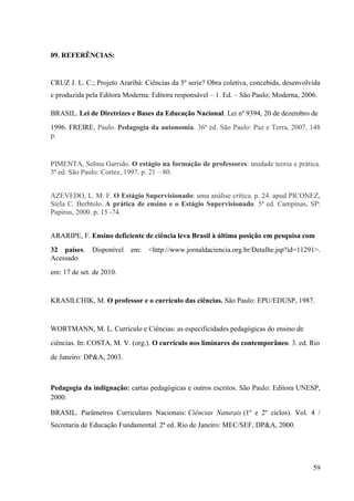 59
09. REFERÊNCIAS:
CRUZ J. L. C.; Projeto Araribá: Ciências da 5º serie? Obra coletiva, concebida, desenvolvida
e produzida pela Editora Moderna: Editora responsável – 1. Ed. – São Paulo; Moderna, 2006.
BRASIL. Lei de Diretrizes e Bases da Educação Nacional. Lei nº 9394, 20 de dezembro de
1996. FREIRE, Paulo. Pedagogia da autonomia. 36ª ed. São Paulo: Paz e Terra, 2007. 148
p.
PIMENTA, Selma Garrido. O estágio na formação de professores: unidade teoria e prática.
3ª ed. São Paulo: Cortez, 1997. p. 21 – 80.
AZEVEDO, L. M. F. O Estágio Supervisionado: uma análise crítica. p. 24. apud PICONEZ,
Stela C. Berhtolo. A prática de ensino e o Estágio Supervisionado. 5ª ed. Campinas, SP:
Papirus, 2000. p. 15 -74.
ARARIPE, F. Ensino deficiente de ciência leva Brasil à última posição em pesquisa com
32 países. Disponível em: <http://www.jornaldaciencia.org.br/Detalhe.jsp?id=11291>.
Acessado
em: 17 de set. de 2010.
KRASILCHIK, M. O professor e o currículo das ciências. São Paulo: EPU/EDUSP, 1987.
WORTMANN, M. L. Currículo e Ciências: as especificidades pedagógicas do ensino de
ciências. In: COSTA, M. V. (org.). O currículo nos liminares do contemporâneo. 3. ed. Rio
de Janeiro: DP&A, 2003.
Pedagogia da indignação: cartas pedagógicas e outros escritos. São Paulo: Editora UNESP,
2000.
BRASIL. Parâmetros Curriculares Nacionais: Ciências Naturais (1º e 2º ciclos). Vol. 4 /
Secretaria de Educação Fundamental. 2ª ed. Rio de Janeiro: MEC/SEF, DP&A, 2000.
 