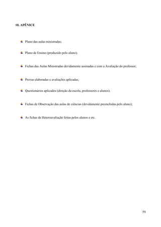 59
10. APÊNICE
Plano das aulas ministradas;
Plano de Ensino (produzido pelo aluno);
Fichas das Aulas Ministradas devidamente assinadas e com a Avaliação do professor;
Provas elaboradas e avaliações aplicadas;
Questionários aplicados (direção da escola, professores e alunos);
Fichas de Observação das aulas de ciências (devidamente preenchidas pelo aluno);
As fichas de Heteroavaliação feitas pelos alunos e etc.
 
