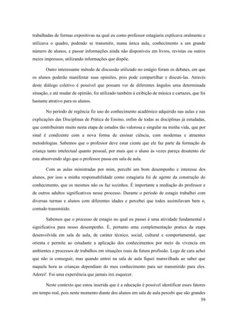 59
trabalhadas de formas expositivas na qual eu como professor estagiaria explicava oralmente e
utilizava o quadro, podendo se transmitir, numa única aula, conhecimento a um grande
número de alunos, e passar informações ainda não disponíveis em livros, revistas ou outros
meios impressos, utilizando informações que dispõe.
Outro interessante método de discussão utilizado no estágio foram os debates, em que
os alunos poderão manifestar suas opiniões, pois pode compartilhar e discuti-las. Através
deste diálogo coletivo è possível que possam ver de diferentes ângulos uma determinada
situação, e até mudar de opinião, foi utilizado também à exibição de música e cartazes, que foi
bastante atrativo para os alunos.
No período de regência fiz uso do conhecimento acadêmico adquirido nas aulas e nas
explicações das Disciplinas de Prática de Ensino, enfim de todas as disciplinas já estudadas,
que contribuíram muito nesta etapa de estudos tão valorosa e singular na minha vida, que por
sinal é condizente com a nova forma de ensinar ciência, com modernas e atraentes
metodologias. Sabemos que o professor deve estar ciente que ele faz parte da formação da
criança tanto intelectual quanto pessoal, por mais que o aluno às vezes pareça desatento ele
esta absorvendo algo que o professor passa em sala de aula.
Com as aulas ministradas por mim, percebi um bom desempenho e interesse dos
alunos, por isso a minha responsabilidade como estagiaria foi de agente da construção do
conhecimento, que os mesmos não os faz sozinhos. É importante a mediação do professor e
de outros adultos significativos nesse processo. Durante o período de estagio trabalhei com
diversas turmas e alunos com diferentes idades e percebei que todos assimilavam bem o,
contudo transmitido.
Sabemos que o processo de estagio no qual eu passei é uma atividade fundamental e
significativa para nosso desempenho. È, portanto uma complementação pratica da etapa
desenvolvida em sala de aula, de caráter técnico, social, cultural e comportamental, que
orienta e permite ao estudante a aplicação dos conhecimentos por meio da vivencia em
ambientes e processos de trabalhos em situações reais da futura profissão. Logo de cara achei
que não ia conseguir, mas quando entrei na sala de aula fiquei maravilhada ao saber que
naquela hora as crianças dependiam do meu conhecimento para ser transmitido para eles.
Adorei! Foi uma experiência que jamais irei esquecer.
Neste contexto que estou inserida que é a educação é possível identificar esses fatores
em tempo real, pois neste momento diante dos alunos em sala de aula percebi que são grandes
 