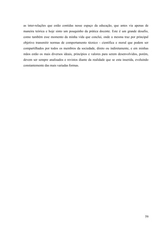 59
as inter-relações que estão contidas nesse espaço da educação, que antes via apenas de
maneira teórica e hoje sinto um pouquinho da prática docente. Este é um grande desafio,
como também esse momento da minha vida que conclui, onde a mesma traz por principal
objetivo transmitir normas de comportamento técnico - cientifica e moral que podem ser
compartilhados por todos os membros da sociedade, direto ou indiretamente, e em minhas
mãos estão os mais diversos ideais, princípios e valores para serem desenvolvidos, porém,
devem ser sempre analisados e revistos diante da realidade que se esta inserida, evoluindo
constantemente das mais variadas formas.
 