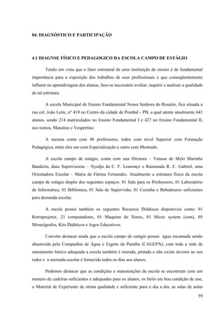 59
04. DIAGNÓSTICO E PARTICIPAÇÃO
4.1 DIAGNSE FÍSICO E PEDAGOGICO DA ESCOLA CAMPO DE ESTÁGIO
Tendo em vista que o fator estrutural de uma instituição de ensino é de fundamental
importância para a exposição dos trabalhos de seus profissionais e que conseqüentemente
influem na aprendizagem dos alunos, faze-se necessário avaliar, inquirir e analisar a qualidade
de tal estrutura.
A escola Municipal de Ensino Fundamental Nossa Senhora do Rosário, fica situada a
rua cel. João Leite, nº 419 no Centro da cidade de Pombal - PB, a qual atente atualmente 641
alunos, sendo 214 matriculados no Ensino Fundamental I e 427 no Ensino Fundamental II,
nos turnos, Matutino e Vespertino.
A mesma conta com 48 professores, todos com nível Superior com Formação
Pedagógica, entre eles um com Especialização e outro com Mestrado.
A escola campo de estágio, conta com una Diretora – Vanusa de Melo Marinho
Bandeira, duas Supervisoras – Nyedja da C. F. Lourenço e Raimunda R. C. Gabriel, uma
Orientadora Escolar – Maria de Fátima Fernandes. Atualmente a estrutura física da escola
campo de estágio dispõe dos seguintes espaços: 01 Sala para os Professores, 01 Laboratório
de Informática, 01 Biblioteca, 01 Sala de Supervisão, 01 Cozinha e Bebedouros suficientes
para demanda escolar.
A escola possui também os seguintes Recursos Didáticos disponíveis como: 01
Retroprojetor, 23 computadores, 01 Maquina de Xerox, 01 Micro system (som), 05
Mimeógrafos, Kits Didáticos e Jogos Educativos.
Convém destacar ainda que a escola campo de estágio possui água encamada sendo
abastecida pela Companhia de Água e Esgoto da Paraíba (CAGEPA), com toda a rede de
saneamento básico adequada a escola também é murada, pintada e não existe árvores ao seu
redor e a merenda escolar é fornecida todos os dias aos alunos.
Podemos destacar que as condições e manutenções da escola se encontram com um
numero de cadeiras suficientes e adequadas para os alunos, os birôs em boa condição de uso,
o Material de Experiente de ótima qualidade e suficiente para o dia a dia, as salas de aulas
 