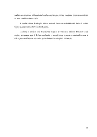 59
recebem um pouco de influencia de barulhos, as janelas, portas, paredes e pisos se encontram
em bom estado de conservação.
A escola campo de estágio recebe recursos financeiros do Governo Federal e esse
recurso e gerenciado pelo Conselho Escolar.
Mediante as analises feita da estrutura física da escola Nossa Senhora do Rosário, foi
possível considerar que é de boa qualidade e possui todos os espaços adequados para a
realização das diferentes atividades permitindo assim sua plena utilização.
 